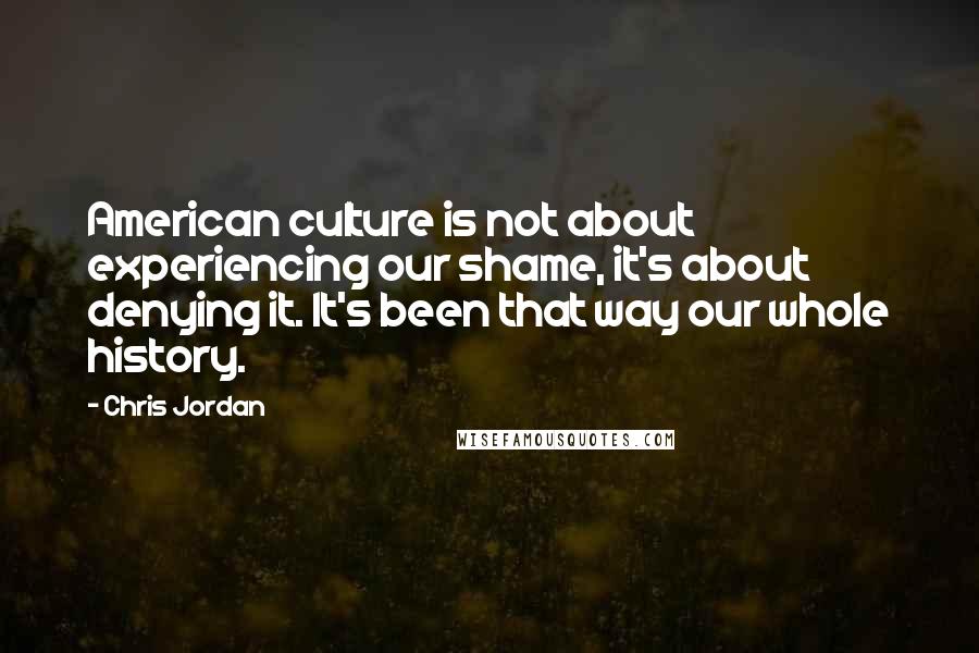 Chris Jordan Quotes: American culture is not about experiencing our shame, it's about denying it. It's been that way our whole history.