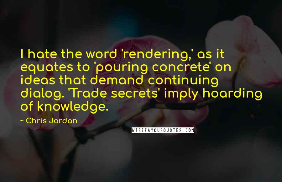 Chris Jordan Quotes: I hate the word 'rendering,' as it equates to 'pouring concrete' on ideas that demand continuing dialog. 'Trade secrets' imply hoarding of knowledge.