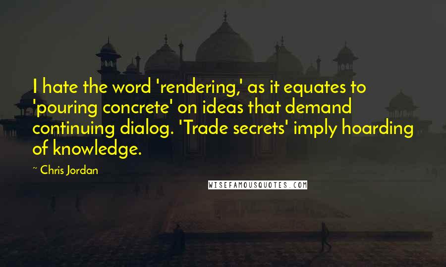 Chris Jordan Quotes: I hate the word 'rendering,' as it equates to 'pouring concrete' on ideas that demand continuing dialog. 'Trade secrets' imply hoarding of knowledge.