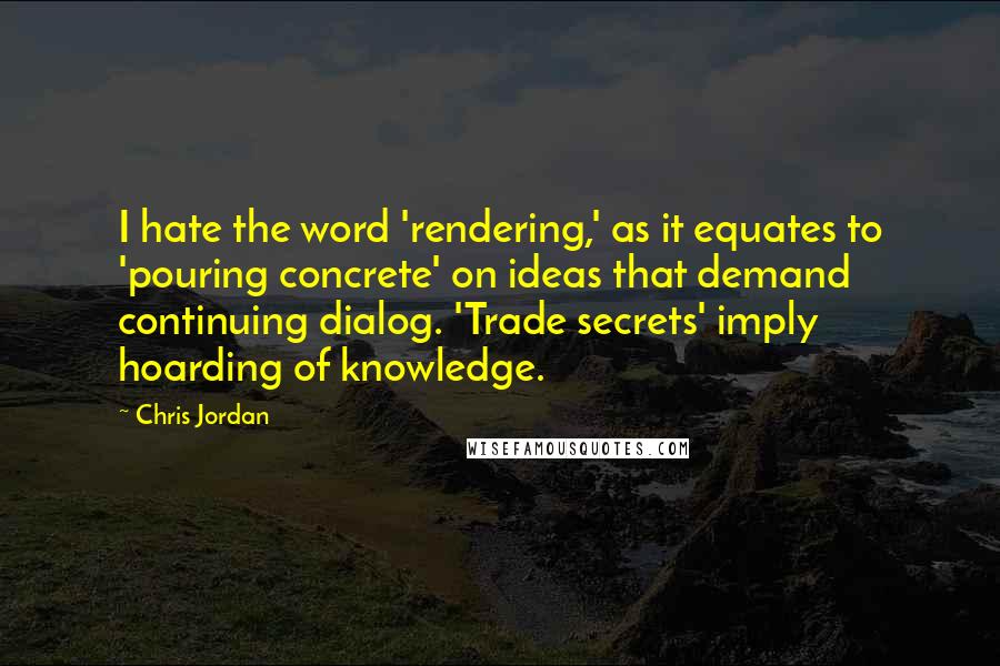 Chris Jordan Quotes: I hate the word 'rendering,' as it equates to 'pouring concrete' on ideas that demand continuing dialog. 'Trade secrets' imply hoarding of knowledge.