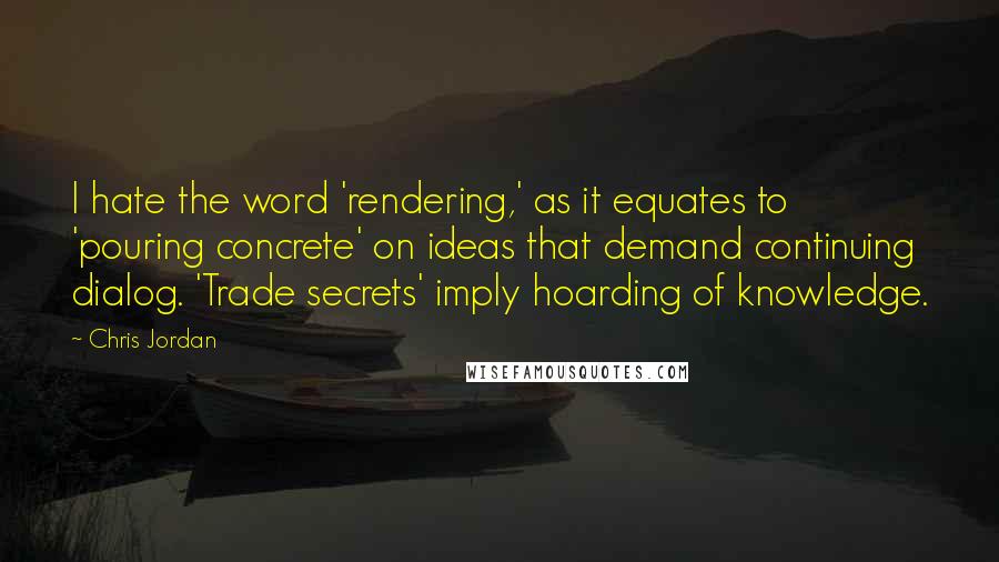 Chris Jordan Quotes: I hate the word 'rendering,' as it equates to 'pouring concrete' on ideas that demand continuing dialog. 'Trade secrets' imply hoarding of knowledge.