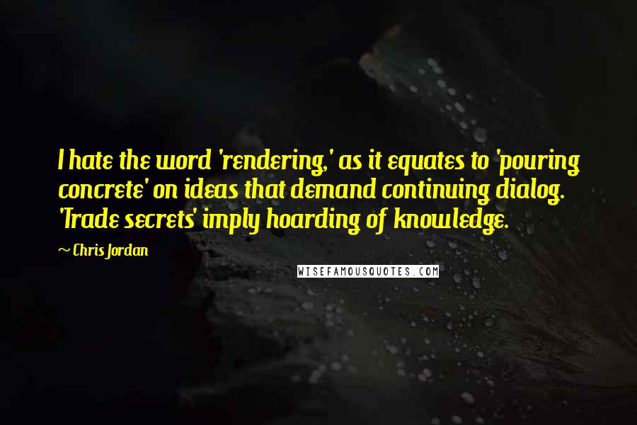 Chris Jordan Quotes: I hate the word 'rendering,' as it equates to 'pouring concrete' on ideas that demand continuing dialog. 'Trade secrets' imply hoarding of knowledge.