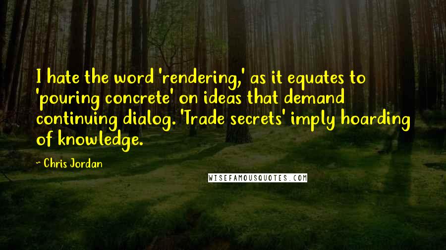 Chris Jordan Quotes: I hate the word 'rendering,' as it equates to 'pouring concrete' on ideas that demand continuing dialog. 'Trade secrets' imply hoarding of knowledge.