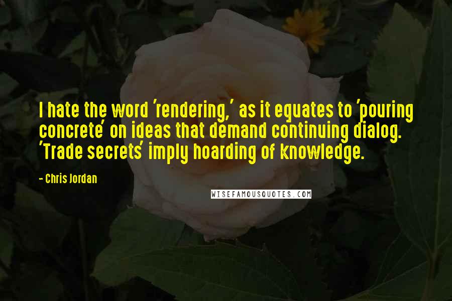 Chris Jordan Quotes: I hate the word 'rendering,' as it equates to 'pouring concrete' on ideas that demand continuing dialog. 'Trade secrets' imply hoarding of knowledge.