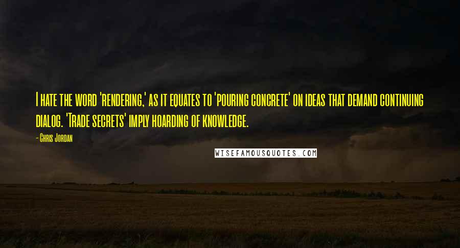 Chris Jordan Quotes: I hate the word 'rendering,' as it equates to 'pouring concrete' on ideas that demand continuing dialog. 'Trade secrets' imply hoarding of knowledge.
