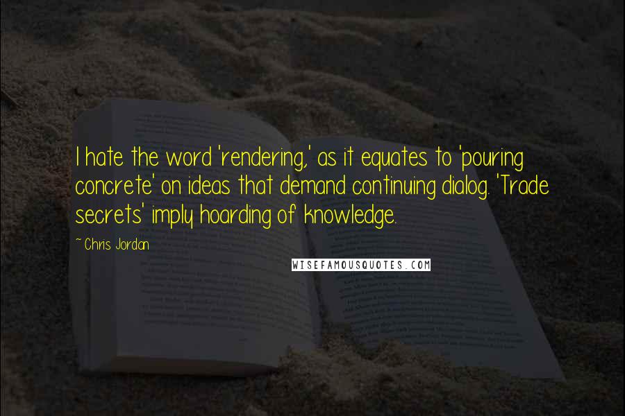 Chris Jordan Quotes: I hate the word 'rendering,' as it equates to 'pouring concrete' on ideas that demand continuing dialog. 'Trade secrets' imply hoarding of knowledge.