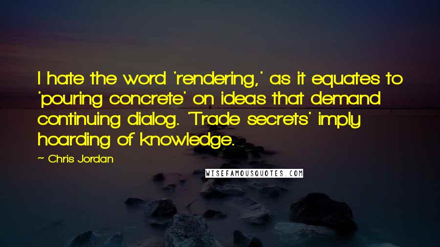 Chris Jordan Quotes: I hate the word 'rendering,' as it equates to 'pouring concrete' on ideas that demand continuing dialog. 'Trade secrets' imply hoarding of knowledge.