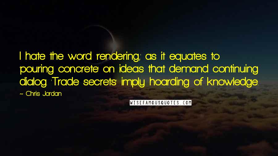 Chris Jordan Quotes: I hate the word 'rendering,' as it equates to 'pouring concrete' on ideas that demand continuing dialog. 'Trade secrets' imply hoarding of knowledge.