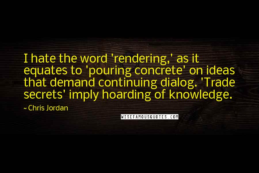 Chris Jordan Quotes: I hate the word 'rendering,' as it equates to 'pouring concrete' on ideas that demand continuing dialog. 'Trade secrets' imply hoarding of knowledge.