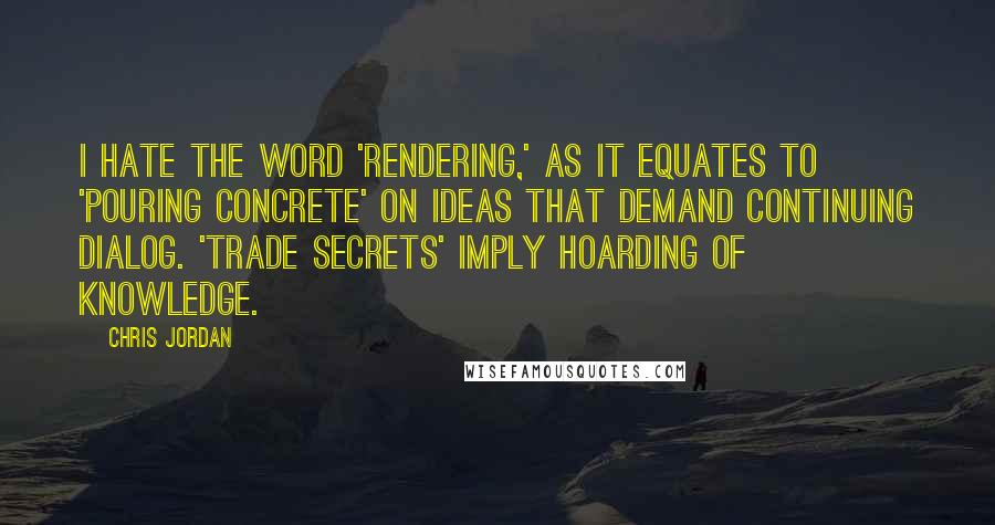 Chris Jordan Quotes: I hate the word 'rendering,' as it equates to 'pouring concrete' on ideas that demand continuing dialog. 'Trade secrets' imply hoarding of knowledge.