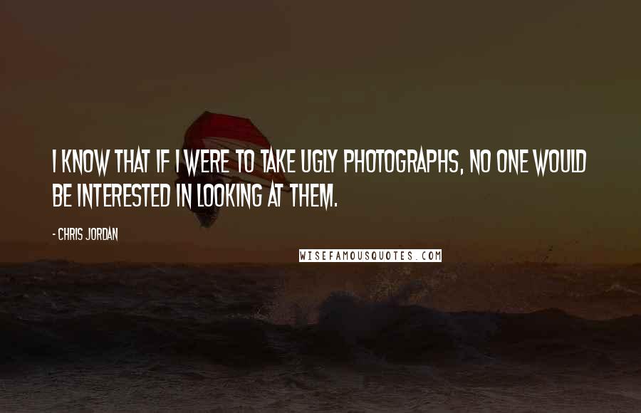 Chris Jordan Quotes: I know that if I were to take ugly photographs, no one would be interested in looking at them.