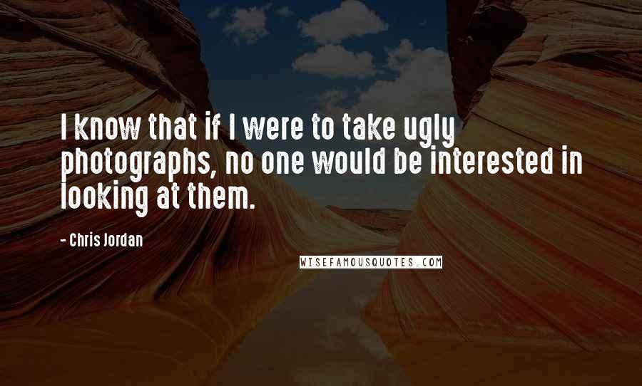 Chris Jordan Quotes: I know that if I were to take ugly photographs, no one would be interested in looking at them.