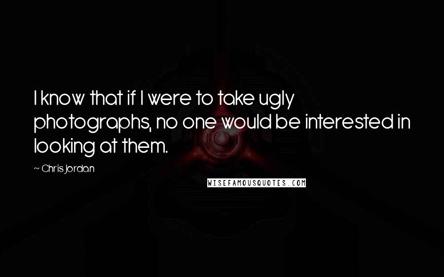 Chris Jordan Quotes: I know that if I were to take ugly photographs, no one would be interested in looking at them.