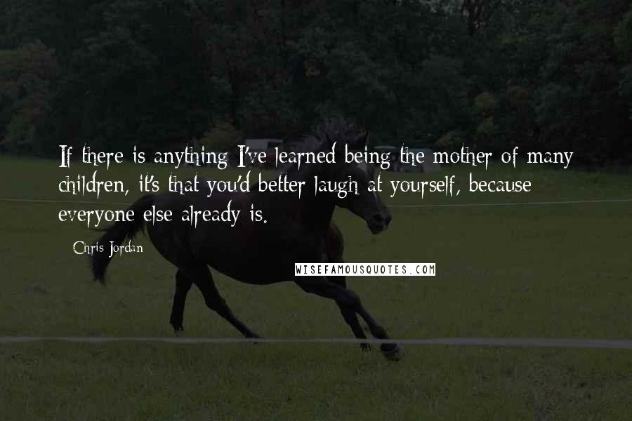 Chris Jordan Quotes: If there is anything I've learned being the mother of many children, it's that you'd better laugh at yourself, because everyone else already is.