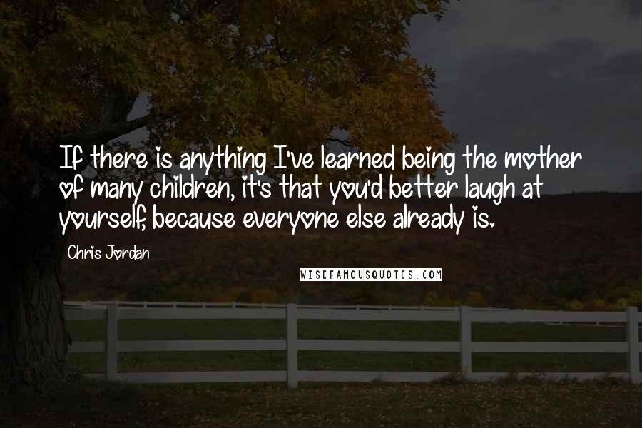 Chris Jordan Quotes: If there is anything I've learned being the mother of many children, it's that you'd better laugh at yourself, because everyone else already is.