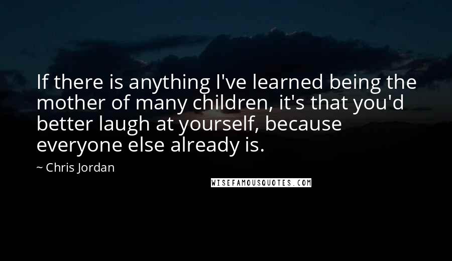 Chris Jordan Quotes: If there is anything I've learned being the mother of many children, it's that you'd better laugh at yourself, because everyone else already is.