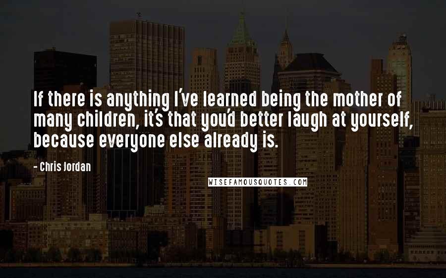 Chris Jordan Quotes: If there is anything I've learned being the mother of many children, it's that you'd better laugh at yourself, because everyone else already is.