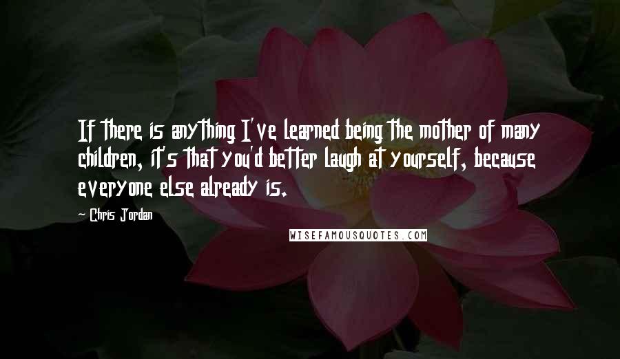 Chris Jordan Quotes: If there is anything I've learned being the mother of many children, it's that you'd better laugh at yourself, because everyone else already is.