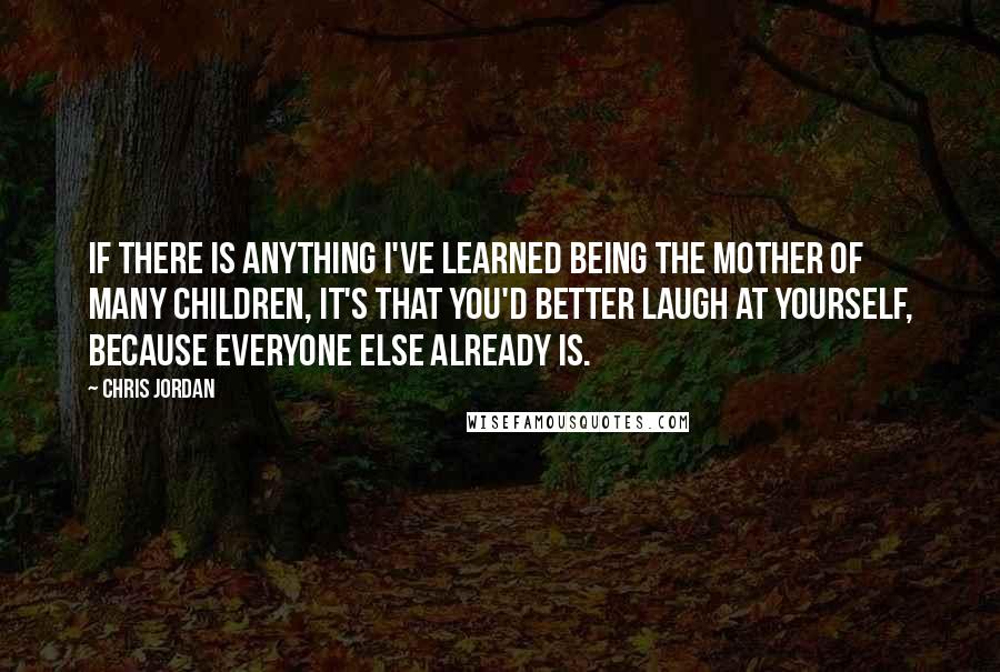 Chris Jordan Quotes: If there is anything I've learned being the mother of many children, it's that you'd better laugh at yourself, because everyone else already is.