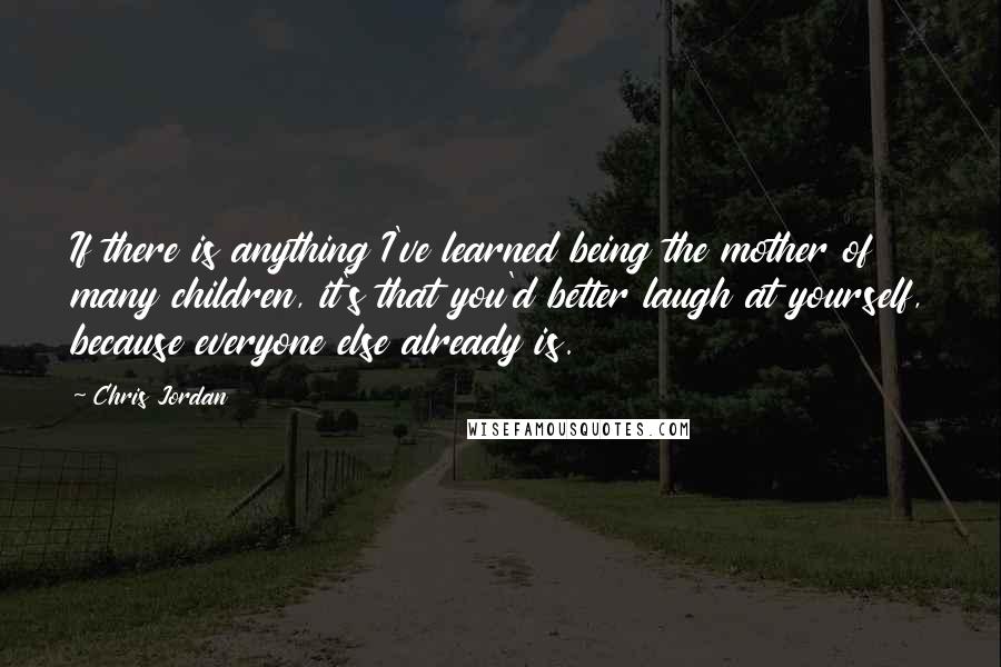 Chris Jordan Quotes: If there is anything I've learned being the mother of many children, it's that you'd better laugh at yourself, because everyone else already is.
