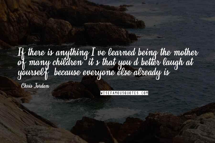 Chris Jordan Quotes: If there is anything I've learned being the mother of many children, it's that you'd better laugh at yourself, because everyone else already is.