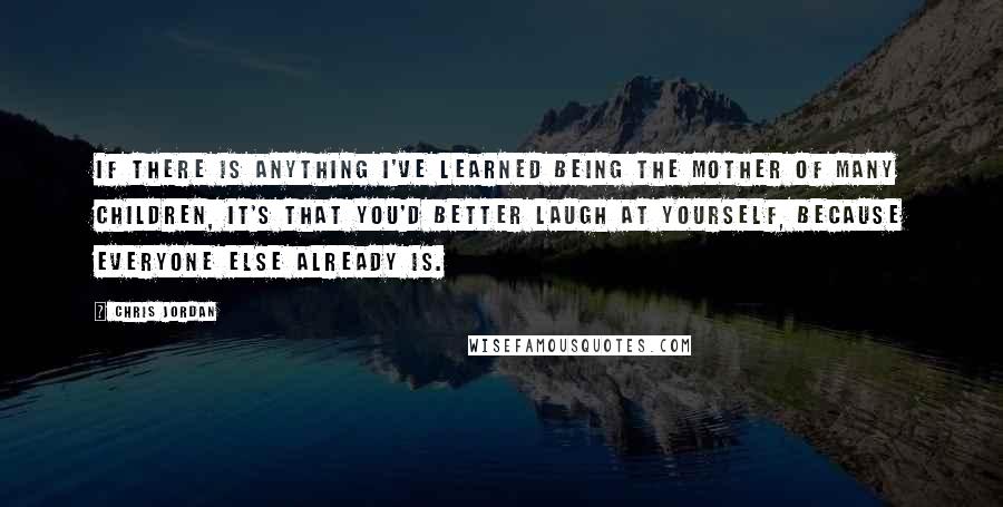 Chris Jordan Quotes: If there is anything I've learned being the mother of many children, it's that you'd better laugh at yourself, because everyone else already is.