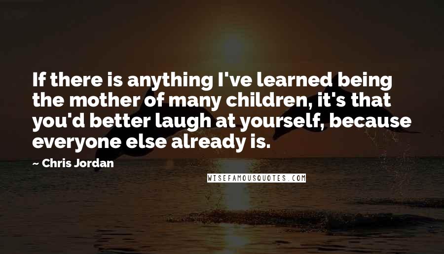 Chris Jordan Quotes: If there is anything I've learned being the mother of many children, it's that you'd better laugh at yourself, because everyone else already is.