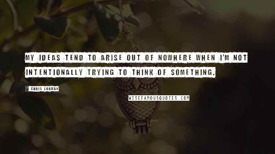 Chris Jordan Quotes: My ideas tend to arise out of nowhere when I'm not intentionally trying to think of something.