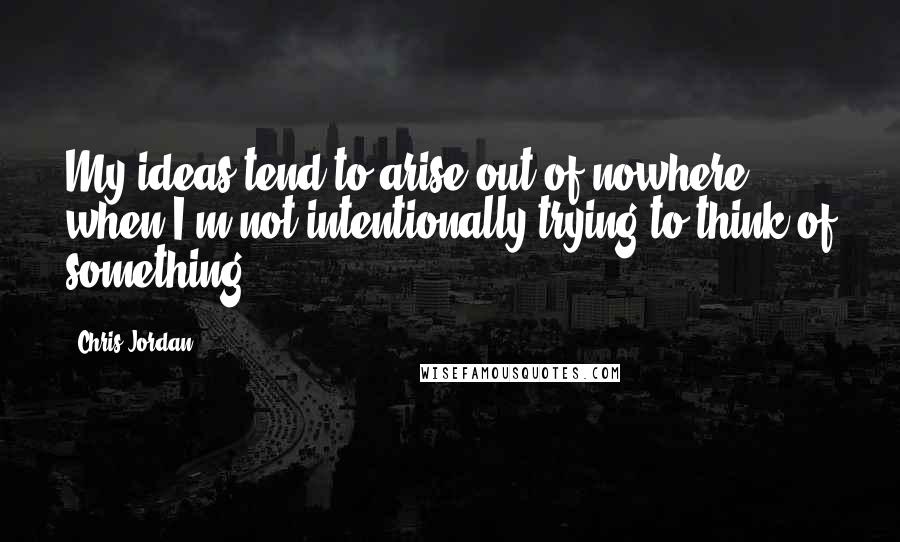 Chris Jordan Quotes: My ideas tend to arise out of nowhere when I'm not intentionally trying to think of something.