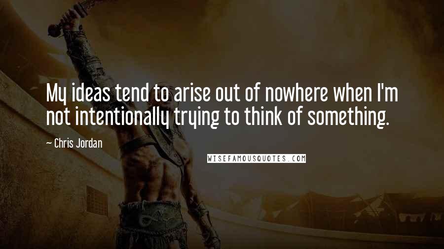Chris Jordan Quotes: My ideas tend to arise out of nowhere when I'm not intentionally trying to think of something.