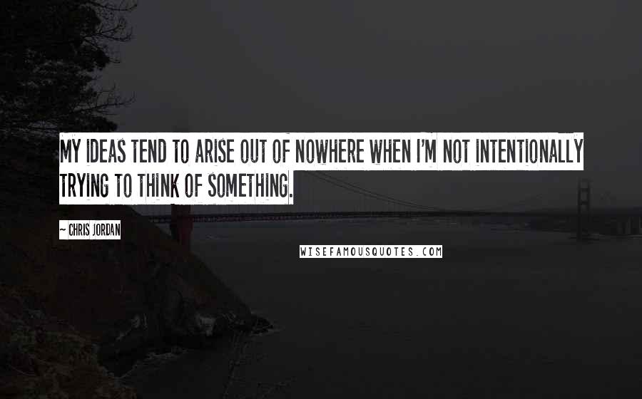 Chris Jordan Quotes: My ideas tend to arise out of nowhere when I'm not intentionally trying to think of something.