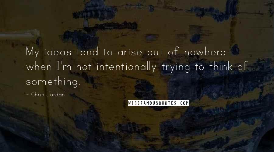 Chris Jordan Quotes: My ideas tend to arise out of nowhere when I'm not intentionally trying to think of something.