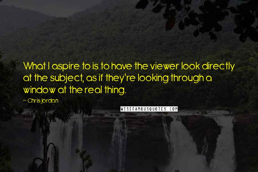 Chris Jordan Quotes: What I aspire to is to have the viewer look directly at the subject, as if they're looking through a window at the real thing.