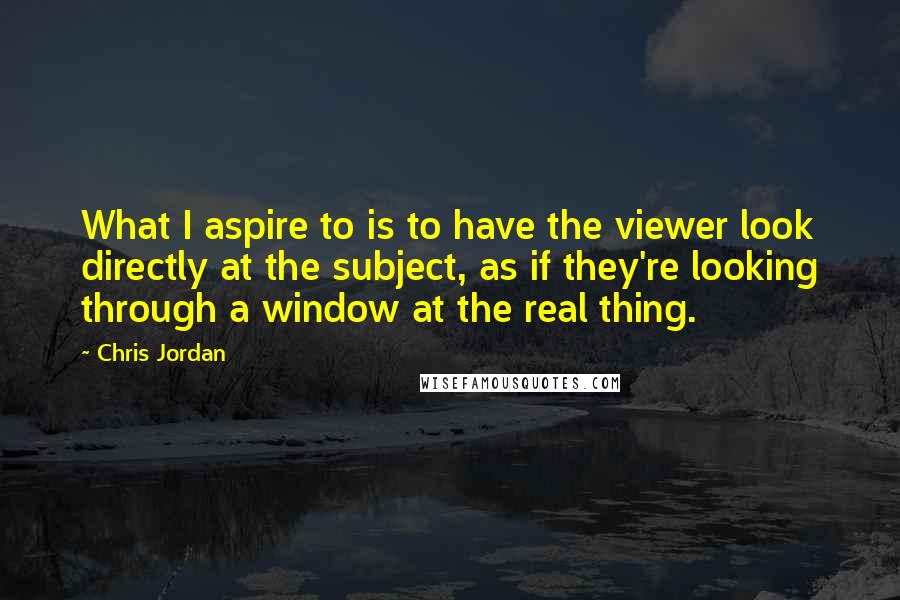 Chris Jordan Quotes: What I aspire to is to have the viewer look directly at the subject, as if they're looking through a window at the real thing.