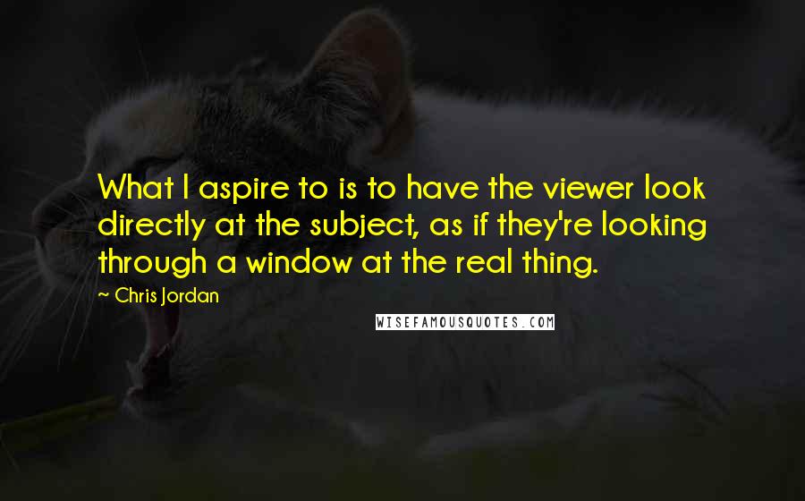 Chris Jordan Quotes: What I aspire to is to have the viewer look directly at the subject, as if they're looking through a window at the real thing.