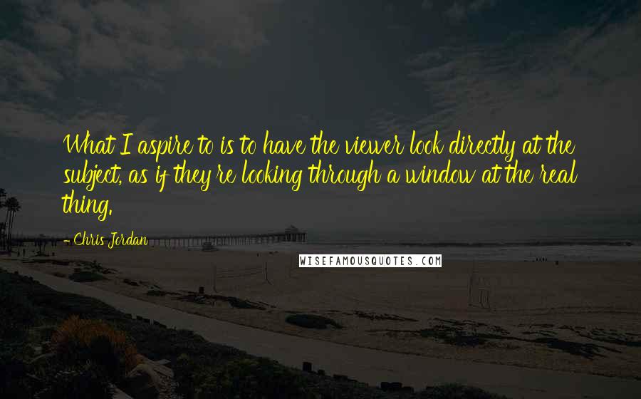 Chris Jordan Quotes: What I aspire to is to have the viewer look directly at the subject, as if they're looking through a window at the real thing.