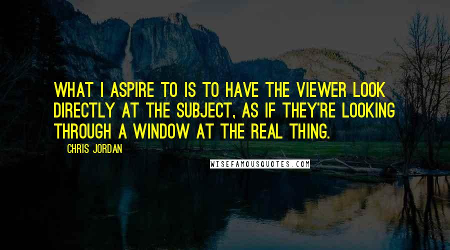 Chris Jordan Quotes: What I aspire to is to have the viewer look directly at the subject, as if they're looking through a window at the real thing.