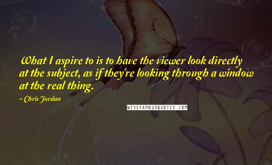 Chris Jordan Quotes: What I aspire to is to have the viewer look directly at the subject, as if they're looking through a window at the real thing.