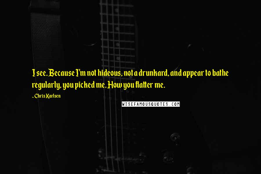 Chris Karlsen Quotes: I see. Because I'm not hideous, not a drunkard, and appear to bathe regularly, you picked me. How you flatter me.
