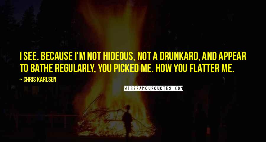 Chris Karlsen Quotes: I see. Because I'm not hideous, not a drunkard, and appear to bathe regularly, you picked me. How you flatter me.