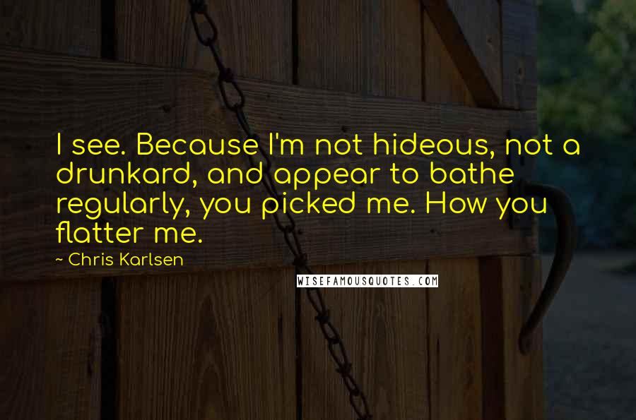 Chris Karlsen Quotes: I see. Because I'm not hideous, not a drunkard, and appear to bathe regularly, you picked me. How you flatter me.