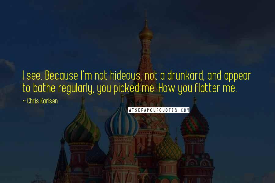 Chris Karlsen Quotes: I see. Because I'm not hideous, not a drunkard, and appear to bathe regularly, you picked me. How you flatter me.