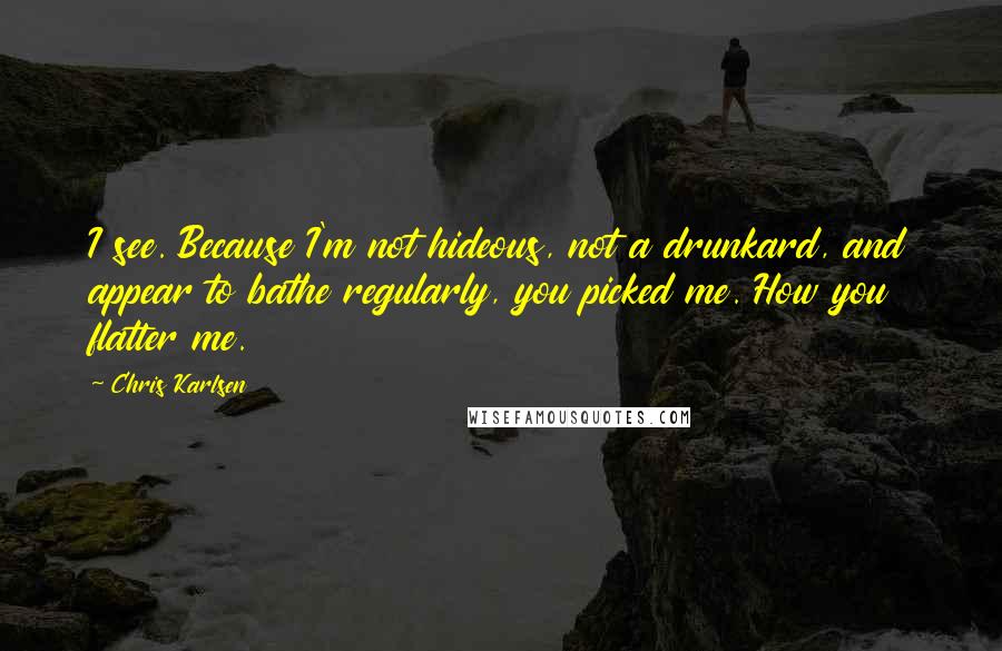 Chris Karlsen Quotes: I see. Because I'm not hideous, not a drunkard, and appear to bathe regularly, you picked me. How you flatter me.