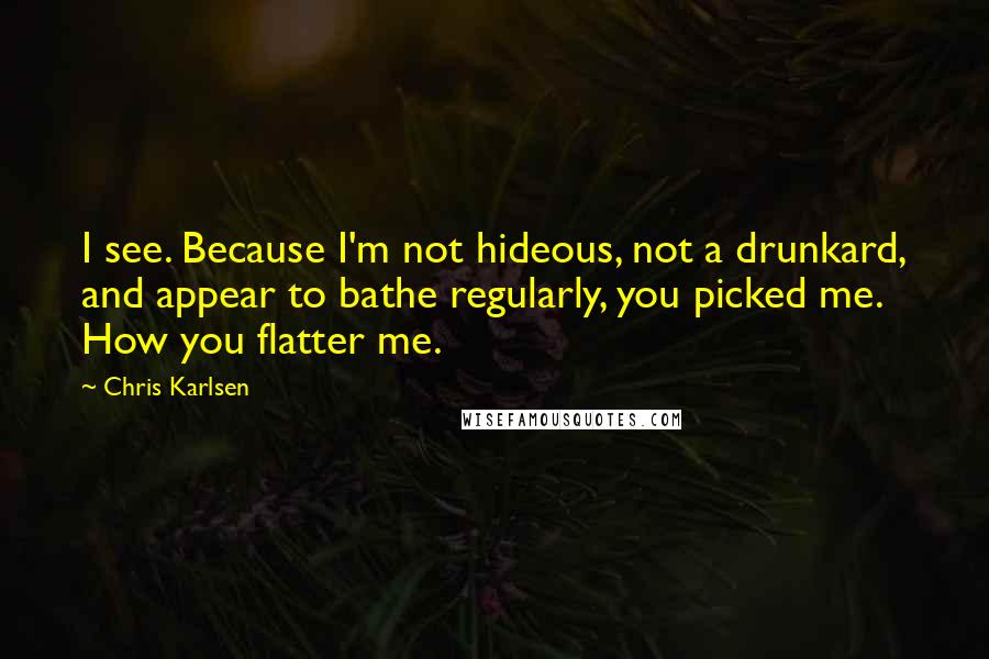 Chris Karlsen Quotes: I see. Because I'm not hideous, not a drunkard, and appear to bathe regularly, you picked me. How you flatter me.