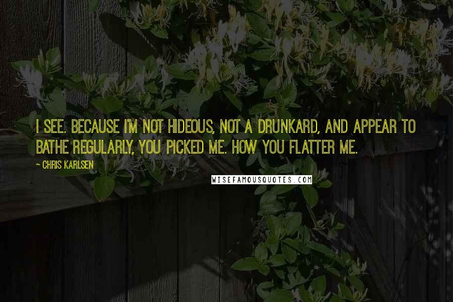 Chris Karlsen Quotes: I see. Because I'm not hideous, not a drunkard, and appear to bathe regularly, you picked me. How you flatter me.