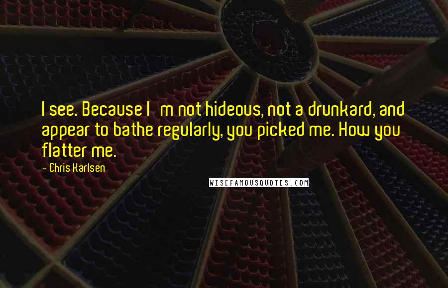 Chris Karlsen Quotes: I see. Because I'm not hideous, not a drunkard, and appear to bathe regularly, you picked me. How you flatter me.