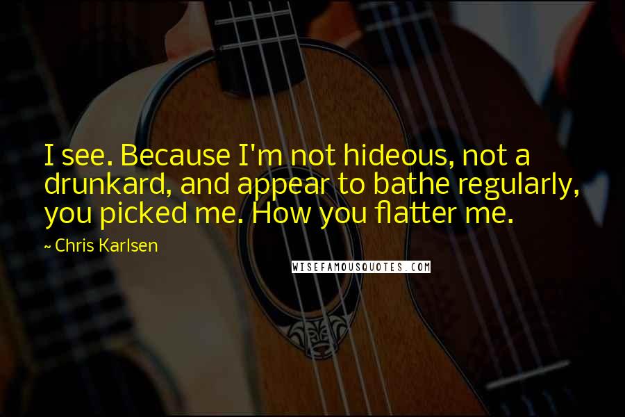 Chris Karlsen Quotes: I see. Because I'm not hideous, not a drunkard, and appear to bathe regularly, you picked me. How you flatter me.