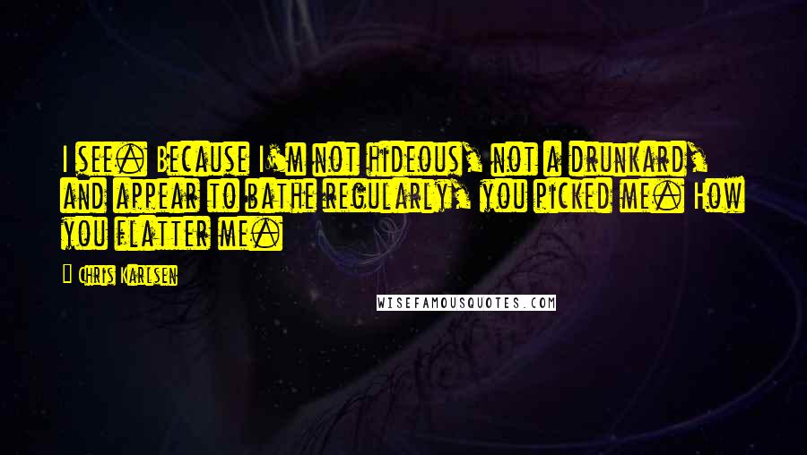 Chris Karlsen Quotes: I see. Because I'm not hideous, not a drunkard, and appear to bathe regularly, you picked me. How you flatter me.
