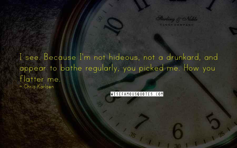 Chris Karlsen Quotes: I see. Because I'm not hideous, not a drunkard, and appear to bathe regularly, you picked me. How you flatter me.