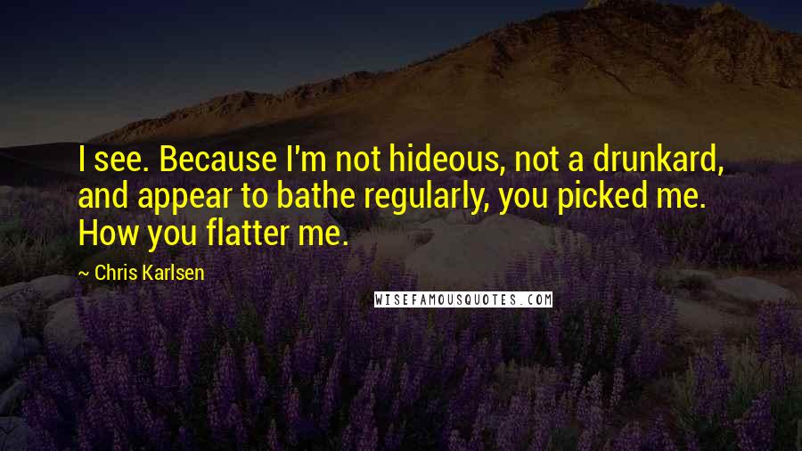 Chris Karlsen Quotes: I see. Because I'm not hideous, not a drunkard, and appear to bathe regularly, you picked me. How you flatter me.